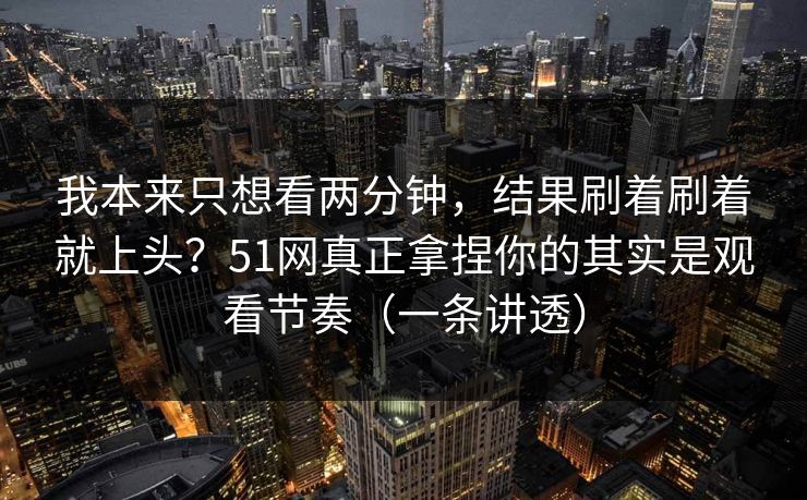 我本来只想看两分钟，结果刷着刷着就上头？51网真正拿捏你的其实是观看节奏（一条讲透）