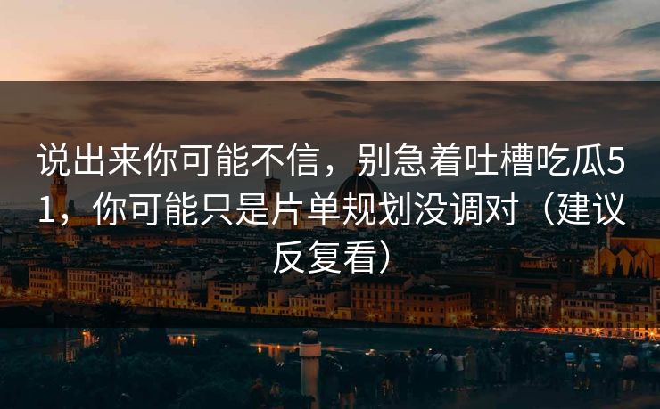 说出来你可能不信，别急着吐槽吃瓜51，你可能只是片单规划没调对（建议反复看）